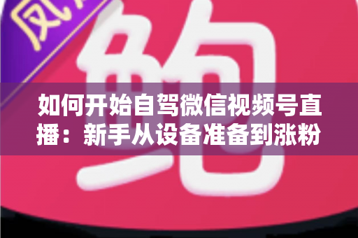 如何开始自驾微信视频号直播：新手从设备准备到涨粉变现的完整实战指南