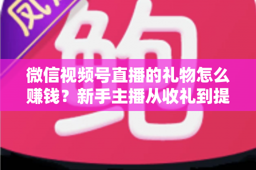 微信视频号直播的礼物怎么赚钱？新手主播从收礼到提现的完整变现指南