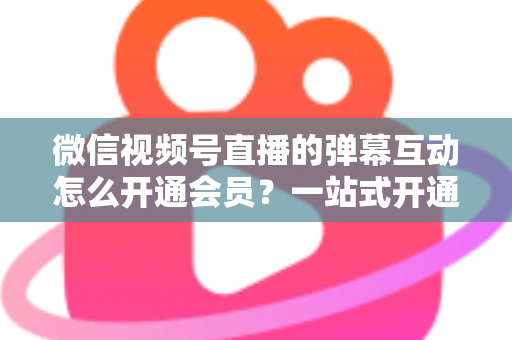 微信视频号直播的弹幕互动怎么开通会员？一站式开通流程与运营实战指南