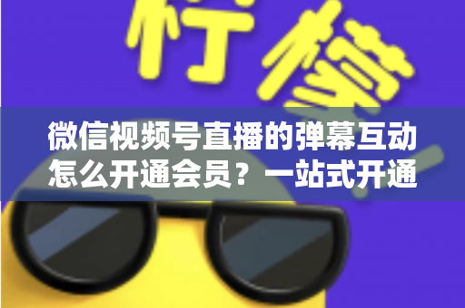 微信视频号直播的弹幕互动怎么开通会员？一站式开通流程与运营实战指南
