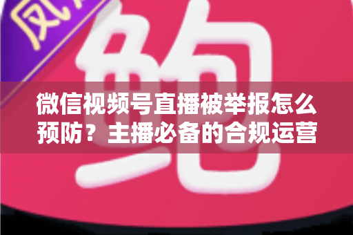 微信视频号直播被举报怎么预防？主播必备的合规运营与风险规避全攻略