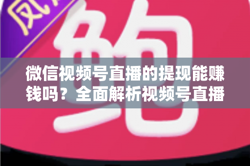 微信视频号直播的提现能赚钱吗？全面解析视频号直播变现规则、提现流程与增收技巧