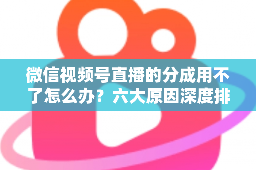 微信视频号直播的分成用不了怎么办？六大原因深度排查与高效解决全指南