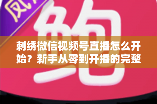 刺绣微信视频号直播怎么开始？新手从零到开播的完整实操指南