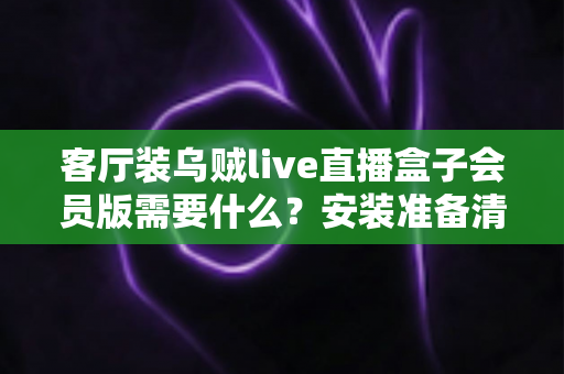 客厅装乌贼live直播盒子会员版需要什么？安装准备清单与全流程实用指南
