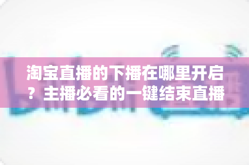 淘宝直播的下播在哪里开启？主播必看的一键结束直播全流程指南