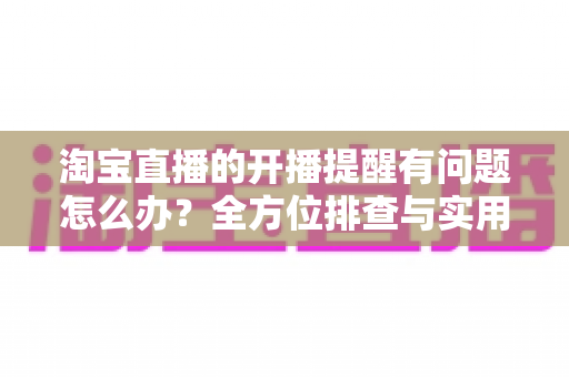 淘宝直播的开播提醒有问题怎么办?全方位排查与实用解决方案指南 淘宝直播的开播提醒有问题怎么办?全方位排查与实用解决方案指南