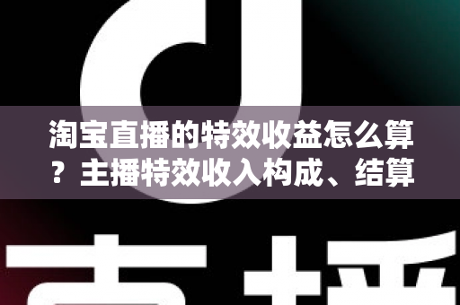 淘宝直播的特效收益怎么算？主播特效收入构成、结算规则与提升技巧全解析