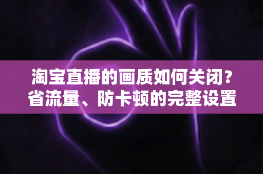 淘宝直播的画质如何关闭？省流量、防卡顿的完整设置指南