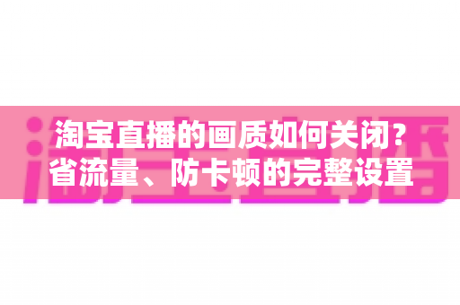 淘宝直播的画质如何关闭？省流量、防卡顿的完整设置指南
