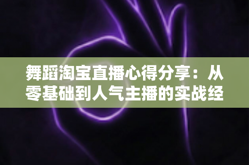 舞蹈淘宝直播心得分享:从零基础到人气主播的实战经验、技巧与避坑指南全解析 舞蹈淘宝直播心得分享:从零基础到人气主播的实战经验、技巧与避坑指南全解析