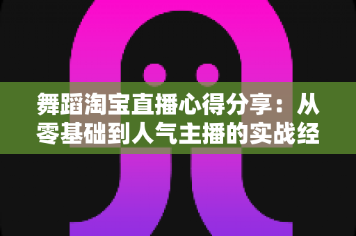 舞蹈淘宝直播心得分享：从零基础到人气主播的实战经验、技巧与避坑指南全解析