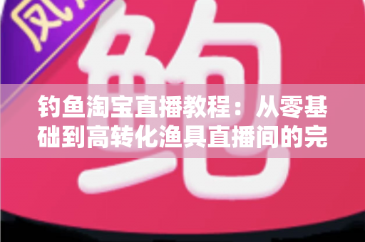 钓鱼淘宝直播教程：从零基础到高转化渔具直播间的完整实战指南