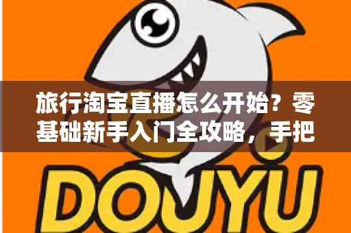 旅行淘宝直播怎么开始？零基础新手入门全攻略，手把手教你开启边走边播的赚钱之旅