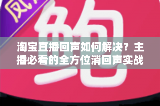 淘宝直播回声如何解决?主播必看的全方位消回声实战指南 淘宝直播回声如何解决?主播必看的全方位消回声实战指南