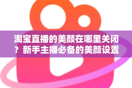 淘宝直播的美颜在哪里关闭？新手主播必备的美颜设置关闭全攻略