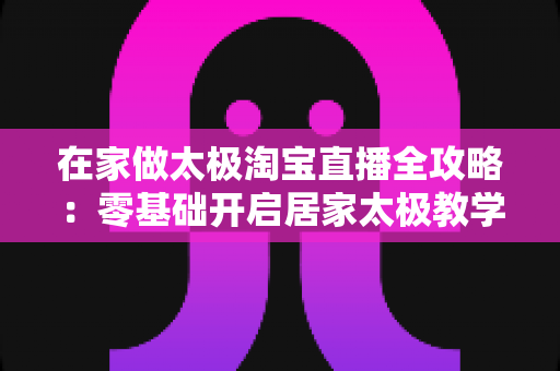 在家做太极淘宝直播全攻略:零基础开启居家太极教学,打造健康养生变现新途径 在家做太极淘宝直播全攻略:零基础开启居家太极教学,打造健康养生变现新途径