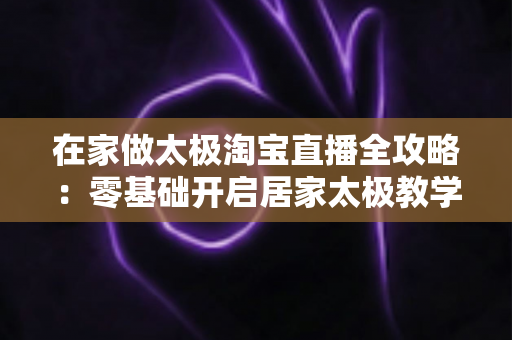 在家做太极淘宝直播全攻略：零基础开启居家太极教学，打造健康养生变现新途径