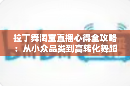 拉丁舞淘宝直播心得全攻略：从小众品类到高转化舞蹈直播间的实战经验分享