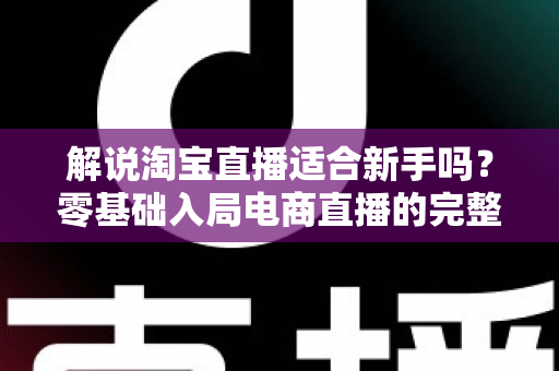 解说淘宝直播适合新手吗？零基础入局电商直播的完整指南与实战建议