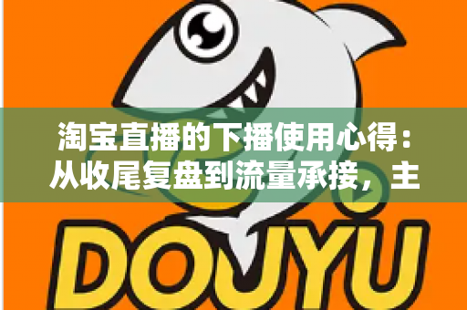 淘宝直播的下播使用心得：从收尾复盘到流量承接，主播不可错过的黄金一小时