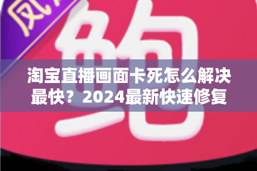 淘宝直播画面卡死怎么解决最快？2024最新快速修复指南与实战技巧全解析