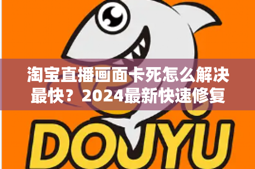 淘宝直播画面卡死怎么解决最快？2024最新快速修复指南与实战技巧全解析