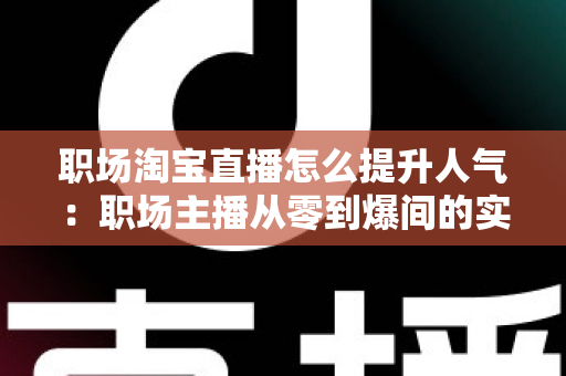 职场淘宝直播怎么提升人气：职场主播从零到爆间的实战涨人气全攻略
