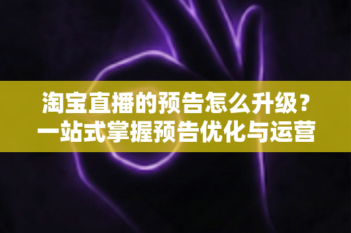 淘宝直播的预告怎么升级？一站式掌握预告优化与运营全攻略