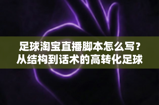 足球淘宝直播脚本怎么写？从结构到话术的高转化足球带货直播完整指南