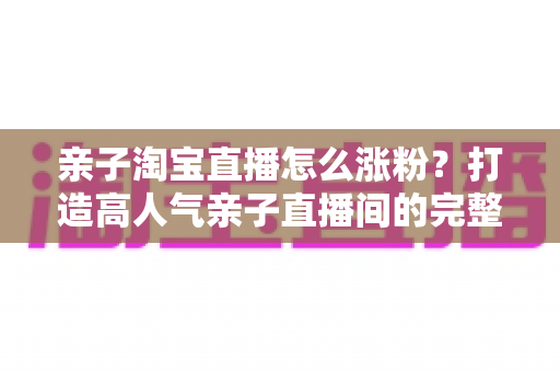 亲子淘宝直播怎么涨粉?打造高人气亲子直播间的完整实战指南 亲子淘宝直播怎么涨粉?打造高人气亲子直播间的完整实战指南