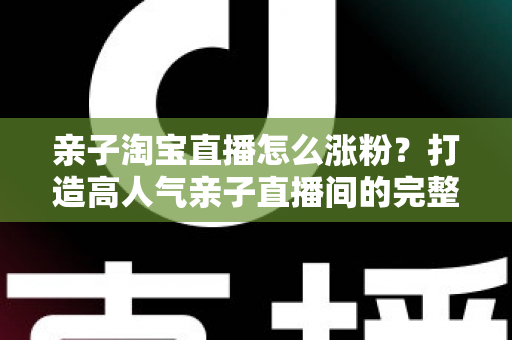亲子淘宝直播怎么涨粉？打造高人气亲子直播间的完整实战指南