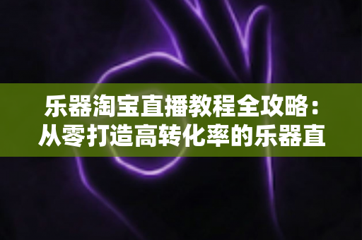 乐器淘宝直播教程全攻略:从零打造高转化率的乐器直播间实战指南 乐器淘宝直播教程全攻略:从零打造高转化率的乐器直播间实战指南