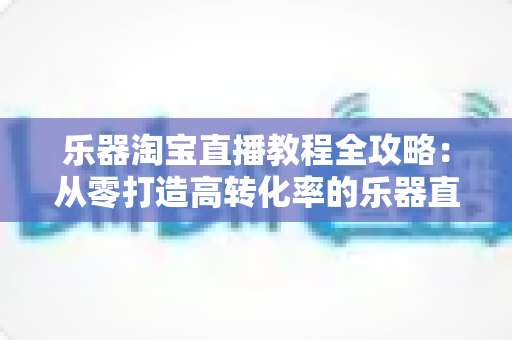 乐器淘宝直播教程全攻略:从零打造高转化率的乐器直播间实战指南 乐器淘宝直播教程全攻略:从零打造高转化率的乐器直播间实战指南
