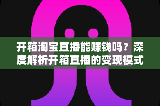 开箱淘宝直播能赚钱吗？深度解析开箱直播的变现模式与新手实战指南