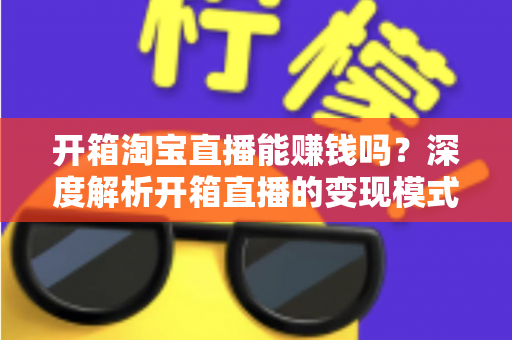 开箱淘宝直播能赚钱吗？深度解析开箱直播的变现模式与新手实战指南