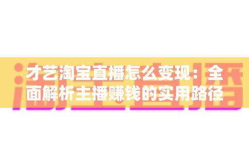 才艺淘宝直播怎么变现：全面解析主播赚钱的实用路径与核心策略