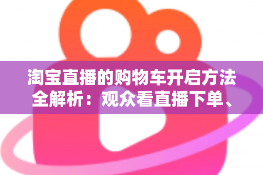 淘宝直播的购物车开启方法全解析：观众看直播下单、主播挂车带货一步到位