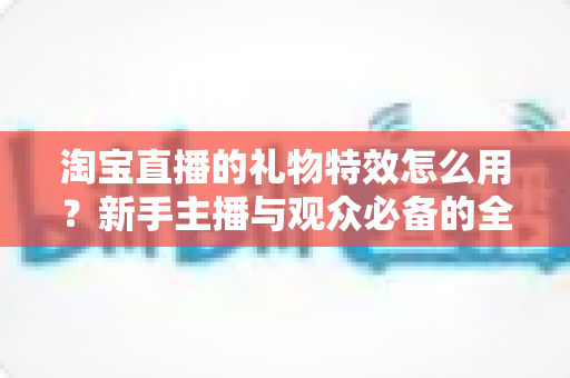 淘宝直播的礼物特效怎么用？新手主播与观众必备的全流程使用指南