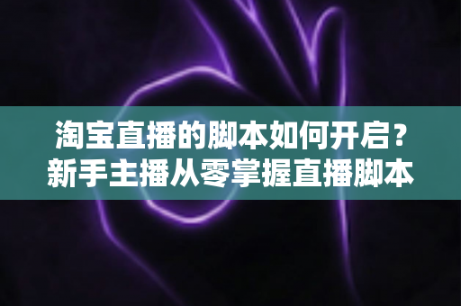 淘宝直播的脚本如何开启？新手主播从零掌握直播脚本策划与执行的完整指南