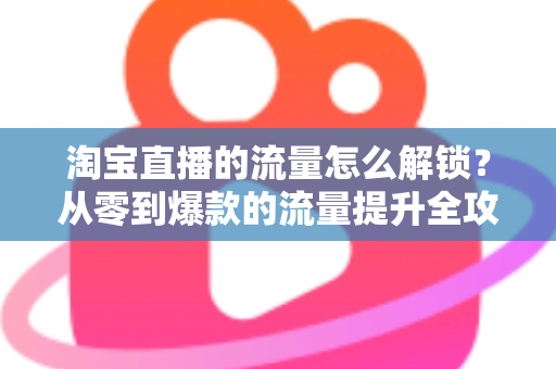 淘宝直播的流量怎么解锁？从零到爆款的流量提升全攻略