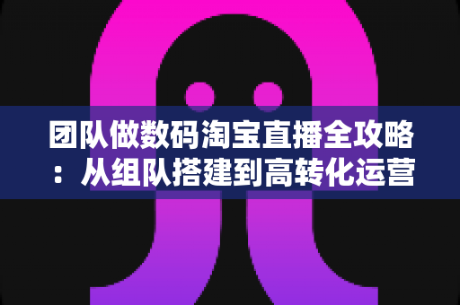 团队做数码淘宝直播全攻略：从组队搭建到高转化运营的实战指南