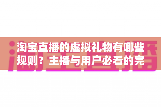 淘宝直播的虚拟礼物有哪些规则？主播与用户必看的完整规则解析指南