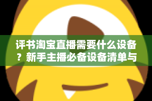 评书淘宝直播需要什么设备？新手主播必备设备清单与全流程选购指南