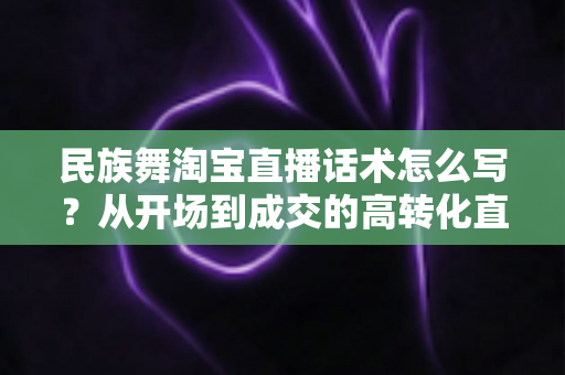 民族舞淘宝直播话术怎么写？从开场到成交的高转化直播话术全攻略