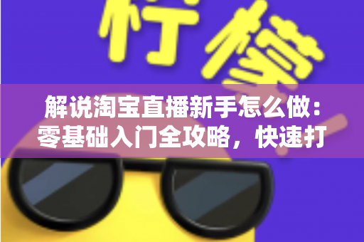 解说淘宝直播新手怎么做：零基础入门全攻略，快速打造人气直播间