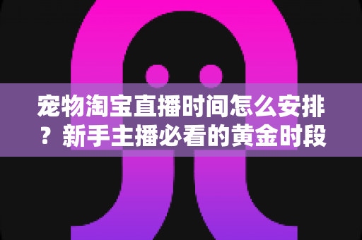 宠物淘宝直播时间怎么安排？新手主播必看的黄金时段运营全攻略