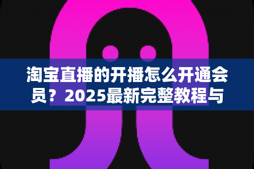 淘宝直播的开播怎么开通会员？2025最新完整教程与高效运营指南一次讲透