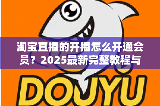 淘宝直播的开播怎么开通会员？2025最新完整教程与高效运营指南一次讲透