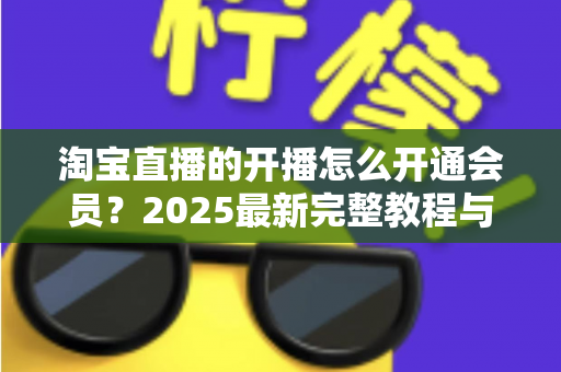 淘宝直播的开播怎么开通会员？2025最新完整教程与高效运营指南一次讲透